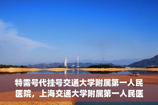 特需号代挂号交通大学附属第一人民医院，上海交通大学附属第一人民医院特需号代挂号服务解析