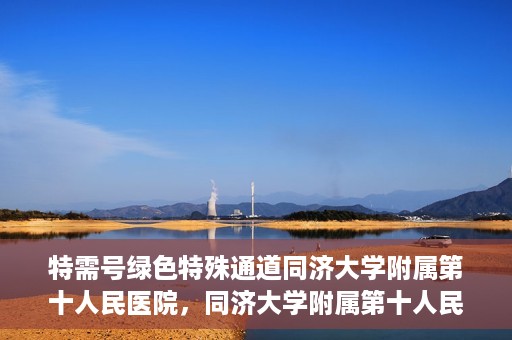 特需号绿色特殊通道同济大学附属第十人民医院，同济大学附属第十人民医院特需号绿色特殊通道服务介绍