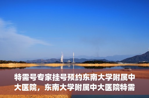 特需号专家挂号预约东南大学附属中大医院，东南大学附属中大医院特需专家挂号预约攻略