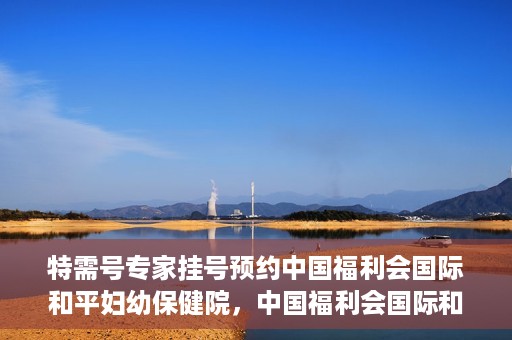 特需号专家挂号预约中国福利会国际和平妇幼保健院，中国福利会国际和平妇幼保健院特需专家挂号预约服务开启