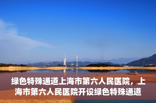 绿色特殊通道上海市第六人民医院，上海市第六人民医院开设绿色特殊通道，助力患者快速就医