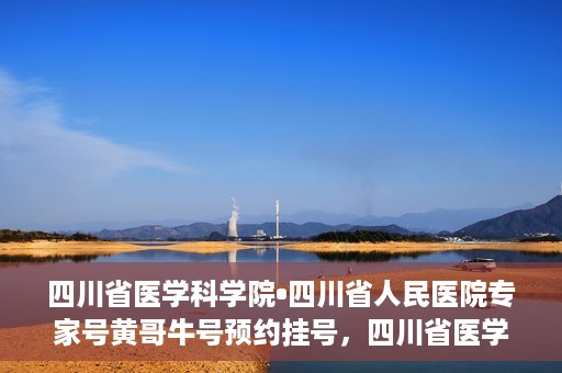 四川省医学科学院•四川省人民医院专家号黄哥牛号预约挂号，四川省医学科学院·四川省人民医院专家黄哥牛号预约挂号攻略