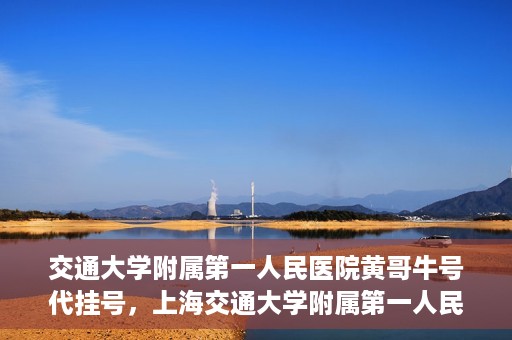 交通大学附属第一人民医院黄哥牛号代挂号，上海交通大学附属第一人民医院黄哥名医号源代挂号攻略