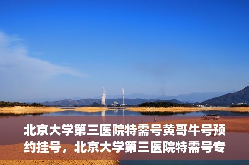 北京大学第三医院特需号黄哥牛号预约挂号，北京大学第三医院特需号专家黄哥牛号预约挂号攻略