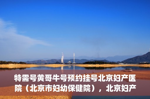 特需号黄哥牛号预约挂号北京妇产医院（北京市妇幼保健院），北京妇产医院（北京市妇幼保健院）特需黄哥牛号预约挂号指南
