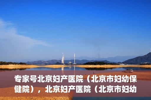 专家号北京妇产医院（北京市妇幼保健院），北京妇产医院（北京市妇幼保健院）专家号解读专业妇科健康之道