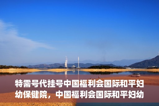 特需号代挂号中国福利会国际和平妇幼保健院，中国福利会国际和平妇幼保健院特需号代挂号服务解析