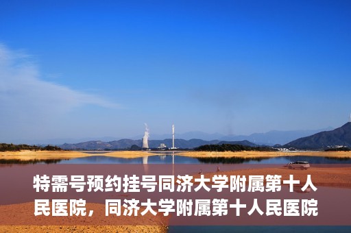 特需号预约挂号同济大学附属第十人民医院，同济大学附属第十人民医院特需号预约挂号服务启动