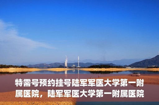特需号预约挂号陆军军医大学第一附属医院，陆军军医大学第一附属医院特需号预约挂号详解