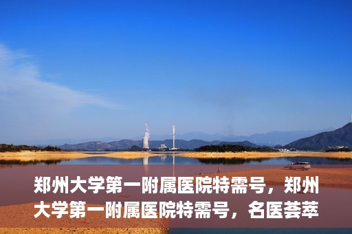 郑州大学第一附属医院特需号，郑州大学第一附属医院特需号，名医荟萃，尊贵医疗体验