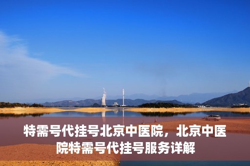 特需号代挂号北京中医院，北京中医院特需号代挂号服务详解