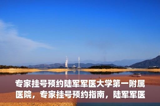 专家挂号预约陆军军医大学第一附属医院，专家挂号预约指南，陆军军医大学第一附属医院就医攻略