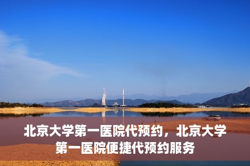 北京大学第一医院代预约，北京大学第一医院便捷代预约服务