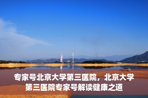 专家号北京大学第三医院，北京大学第三医院专家号解读健康之道