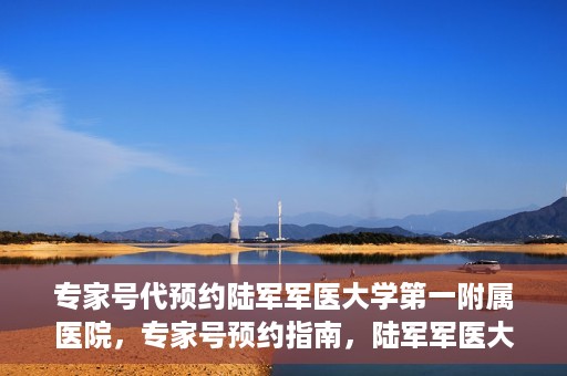 专家号代预约陆军军医大学第一附属医院，专家号预约指南，陆军军医大学第一附属医院就医攻略