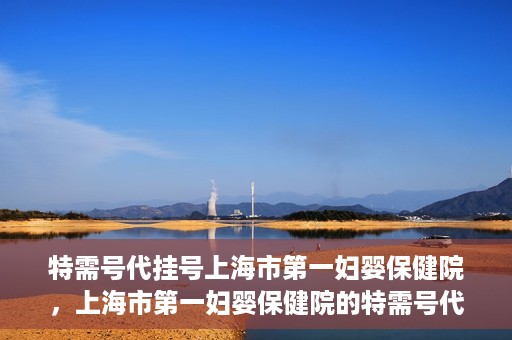 特需号代挂号上海市第一妇婴保健院，上海市第一妇婴保健院的特需号代挂号服务