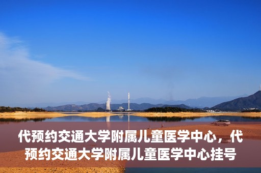 代预约交通大学附属儿童医学中心，代预约交通大学附属儿童医学中心挂号服务攻略