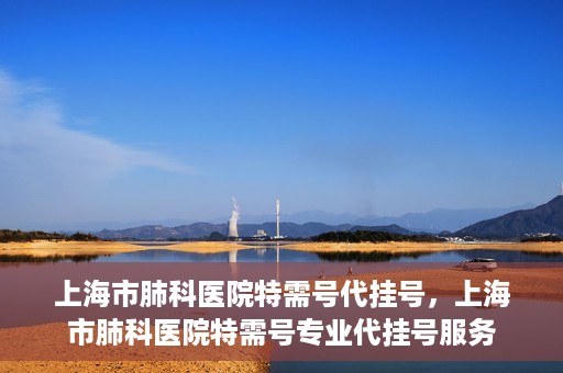 上海市肺科医院特需号代挂号，上海市肺科医院特需号专业代挂号服务