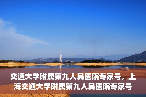 交通大学附属第九人民医院专家号，上海交通大学附属第九人民医院专家号解析与解读