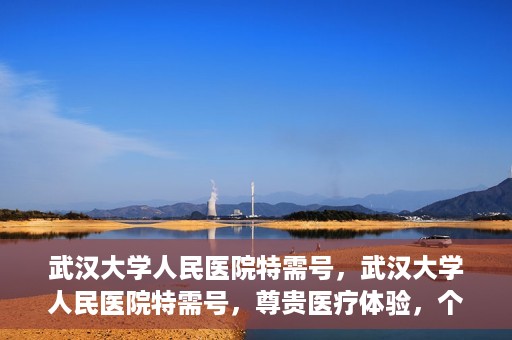 武汉大学人民医院特需号，武汉大学人民医院特需号，尊贵医疗体验，个性化健康守护