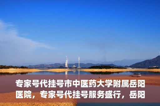 专家号代挂号市中医药大学附属岳阳医院，专家号代挂号服务盛行，岳阳医院中医传承显特色