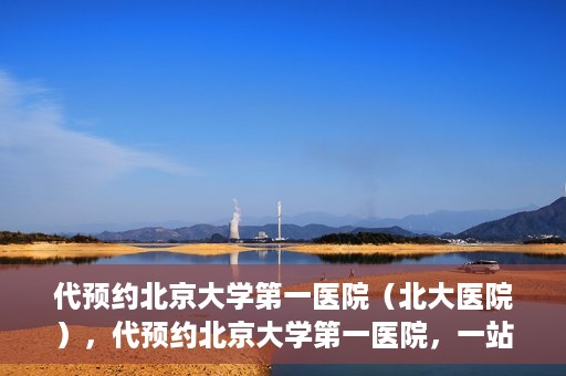代预约北京大学第一医院（北大医院），代预约北京大学第一医院，一站式便捷就医服务
