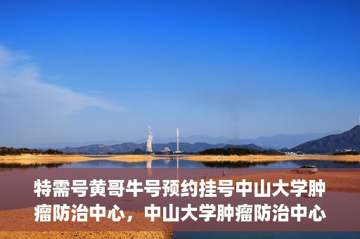 特需号黄哥牛号预约挂号中山大学肿瘤防治中心，中山大学肿瘤防治中心特需号黄哥牛号预约挂号指南