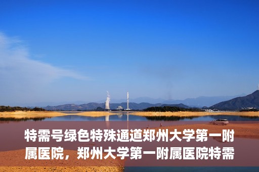 特需号绿色特殊通道郑州大学第一附属医院，郑州大学第一附属医院特需号绿色特殊通道，就医新选择