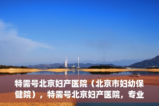特需号北京妇产医院（北京市妇幼保健院），特需号北京妇产医院，专业妇幼健康服务的新标杆（北京市妇幼保健院）
